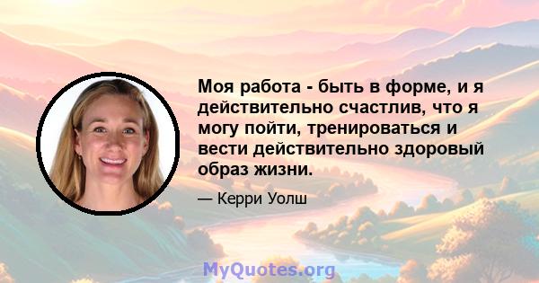 Моя работа - быть в форме, и я действительно счастлив, что я могу пойти, тренироваться и вести действительно здоровый образ жизни.