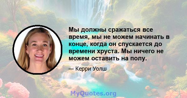 Мы должны сражаться все время, мы не можем начинать в конце, когда он спускается до времени хруста. Мы ничего не можем оставить на полу.