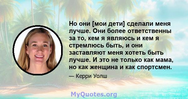 Но они [мои дети] сделали меня лучше. Они более ответственны за то, кем я являюсь и кем я стремлюсь быть, и они заставляют меня хотеть быть лучше. И это не только как мама, но как женщина и как спортсмен.