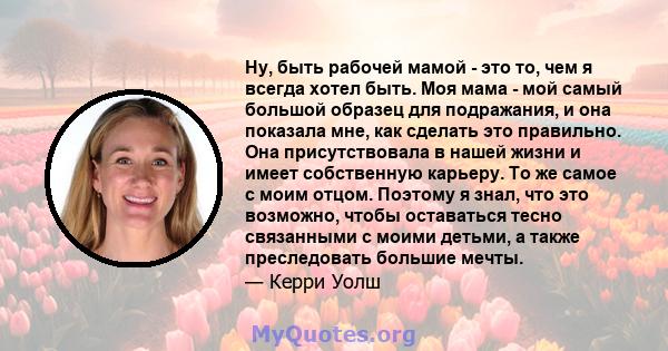 Ну, быть рабочей мамой - это то, чем я всегда хотел быть. Моя мама - мой самый большой образец для подражания, и она показала мне, как сделать это правильно. Она присутствовала в нашей жизни и имеет собственную карьеру. 