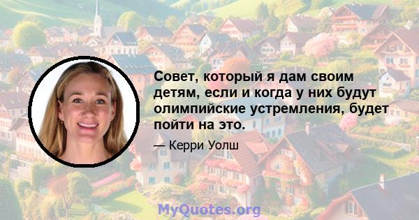 Совет, который я дам своим детям, если и когда у них будут олимпийские устремления, будет пойти на это.