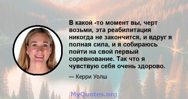 В какой -то момент вы, черт возьми, эта реабилитация никогда не закончится, и вдруг я полная сила, и я собираюсь пойти на свой первый соревнование. Так что я чувствую себя очень здорово.