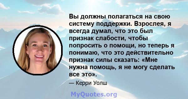 Вы должны полагаться на свою систему поддержки. Взрослея, я всегда думал, что это был признак слабости, чтобы попросить о помощи, но теперь я понимаю, что это действительно признак силы сказать: «Мне нужна помощь, я не