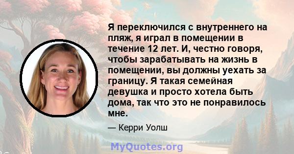 Я переключился с внутреннего на пляж, я играл в помещении в течение 12 лет. И, честно говоря, чтобы зарабатывать на жизнь в помещении, вы должны уехать за границу. Я такая семейная девушка и просто хотела быть дома, так 