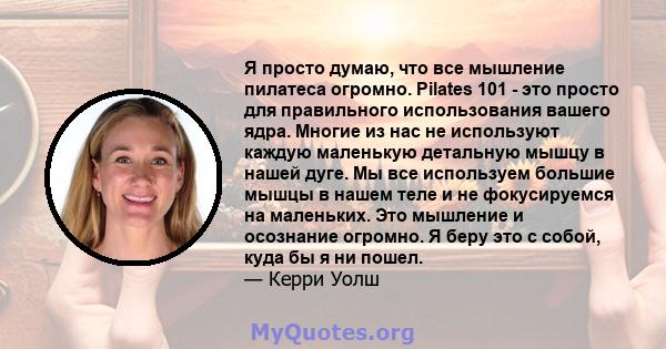 Я просто думаю, что все мышление пилатеса огромно. Pilates 101 - это просто для правильного использования вашего ядра. Многие из нас не используют каждую маленькую детальную мышцу в нашей дуге. Мы все используем большие 