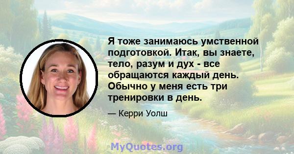 Я тоже занимаюсь умственной подготовкой. Итак, вы знаете, тело, разум и дух - все обращаются каждый день. Обычно у меня есть три тренировки в день.