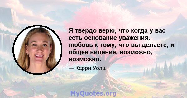 Я твердо верю, что когда у вас есть основание уважения, любовь к тому, что вы делаете, и общее видение, возможно, возможно.