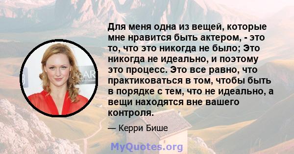 Для меня одна из вещей, которые мне нравится быть актером, - это то, что это никогда не было; Это никогда не идеально, и поэтому это процесс. Это все равно, что практиковаться в том, чтобы быть в порядке с тем, что не