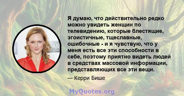 Я думаю, что действительно редко можно увидеть женщин по телевидению, которые блестящие, эгоистичные, тщеславные, ошибочные - и я чувствую, что у меня есть все эти способности в себе, поэтому приятно видеть людей в