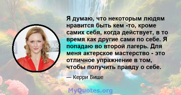 Я думаю, что некоторым людям нравится быть кем -то, кроме самих себя, когда действует, в то время как другие сами по себе. Я попадаю во второй лагерь. Для меня актерское мастерство - это отличное упражнение в том, чтобы 