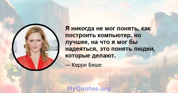 Я никогда не мог понять, как построить компьютер, но лучшее, на что я мог бы надеяться, это понять людей, которые делают.