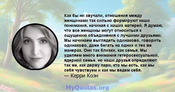 Как бы ни звучали, отношения между женщинами так сильно формируют наши понимания, начиная с наших матерей. Я думаю, что все женщины могут относиться к ощущению объединения с лучшими друзьями. Мы начинаем выглядеть