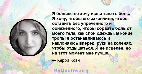 Я больше не хочу испытывать боль. Я хочу, чтобы его закончили, чтобы оставить без упреченного и обнаженного, чтобы сорвать боль от моего тела, как слои одежды. В конце тропы я останавливаюсь и наклоняюсь вперед, руки на 