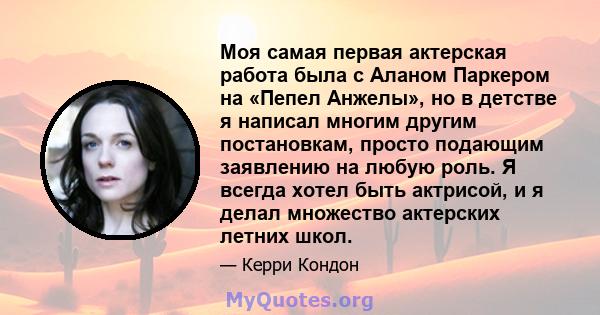 Моя самая первая актерская работа была с Аланом Паркером на «Пепел Анжелы», но в детстве я написал многим другим постановкам, просто подающим заявлению на любую роль. Я всегда хотел быть актрисой, и я делал множество