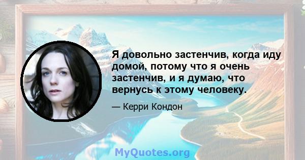 Я довольно застенчив, когда иду домой, потому что я очень застенчив, и я думаю, что вернусь к этому человеку.