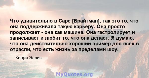 Что удивительно в Саре [Брайтман], так это то, что она поддерживала такую ​​карьеру. Она просто продолжает - она ​​как машина. Она гастролирует и записывает и любит то, что она делает. Я думаю, что она действительно