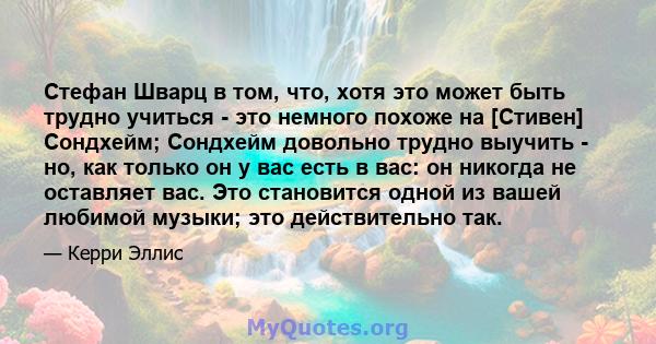 Стефан Шварц в том, что, хотя это может быть трудно учиться - это немного похоже на [Стивен] Сондхейм; Сондхейм довольно трудно выучить - но, как только он у вас есть в вас: он никогда не оставляет вас. Это становится