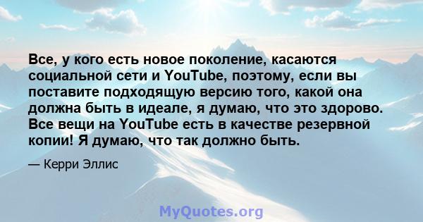 Все, у кого есть новое поколение, касаются социальной сети и YouTube, поэтому, если вы поставите подходящую версию того, какой она должна быть в идеале, я думаю, что это здорово. Все вещи на YouTube есть в качестве