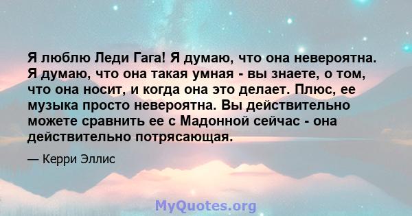 Я люблю Леди Гага! Я думаю, что она невероятна. Я думаю, что она такая умная - вы знаете, о том, что она носит, и когда она это делает. Плюс, ее музыка просто невероятна. Вы действительно можете сравнить ее с Мадонной