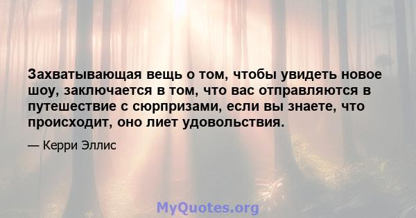 Захватывающая вещь о том, чтобы увидеть новое шоу, заключается в том, что вас отправляются в путешествие с сюрпризами, если вы знаете, что происходит, оно лиет удовольствия.