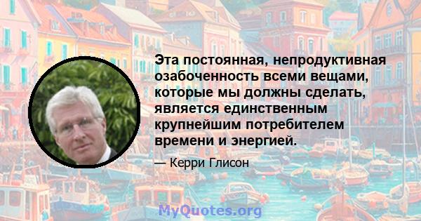 Эта постоянная, непродуктивная озабоченность всеми вещами, которые мы должны сделать, является единственным крупнейшим потребителем времени и энергией.