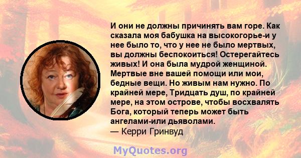 И они не должны причинять вам горе. Как сказала моя бабушка на высокогорье-и у нее было то, что у нее не было мертвых, вы должны беспокоиться! Остерегайтесь живых! И она была мудрой женщиной. Мертвые вне вашей помощи