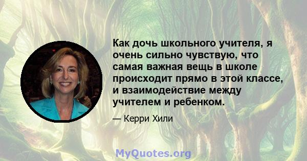 Как дочь школьного учителя, я очень сильно чувствую, что самая важная вещь в школе происходит прямо в этой классе, и взаимодействие между учителем и ребенком.