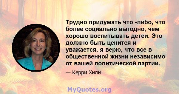 Трудно придумать что -либо, что более социально выгодно, чем хорошо воспитывать детей. Это должно быть ценится и уважается, я верю, что все в общественной жизни независимо от вашей политической партии.