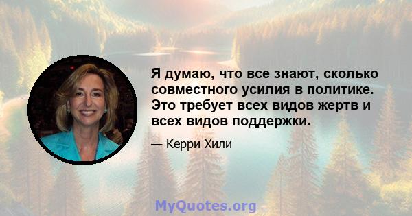 Я думаю, что все знают, сколько совместного усилия в политике. Это требует всех видов жертв и всех видов поддержки.