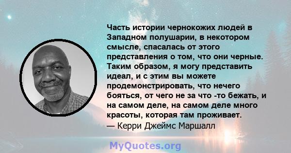 Часть истории чернокожих людей в Западном полушарии, в некотором смысле, спасалась от этого представления о том, что они черные. Таким образом, я могу представить идеал, и с этим вы можете продемонстрировать, что нечего 