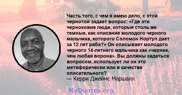 Часть того, с чем я имею дело, с этой чернотой задает вопрос: «Где эти чернокожие люди, которые столь же темные, как описание молодого черного мальчика, которого Соломон Нортуп дает за 12 лет раба?» Он описывает