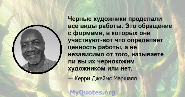 Черные художники проделали все виды работы. Это обращение с формами, в которых они участвуют-вот что определяет ценность работы, а не независимо от того, называете ли вы их чернокожим художником или нет.