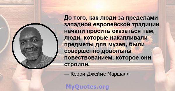 До того, как люди за пределами западной европейской традиции начали просить оказаться там, люди, которые накапливали предметы для музея, были совершенно довольны повествованием, которое они строили.