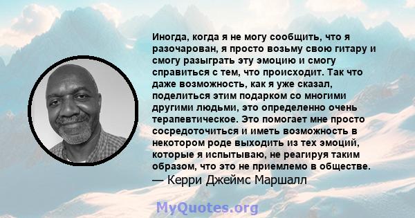 Иногда, когда я не могу сообщить, что я разочарован, я просто возьму свою гитару и смогу разыграть эту эмоцию и смогу справиться с тем, что происходит. Так что даже возможность, как я уже сказал, поделиться этим