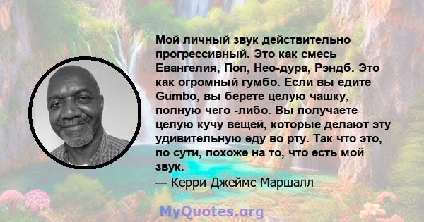 Мой личный звук действительно прогрессивный. Это как смесь Евангелия, Поп, Нео-дура, Рэндб. Это как огромный гумбо. Если вы едите Gumbo, вы берете целую чашку, полную чего -либо. Вы получаете целую кучу вещей, которые