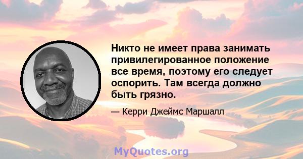 Никто не имеет права занимать привилегированное положение все время, поэтому его следует оспорить. Там всегда должно быть грязно.