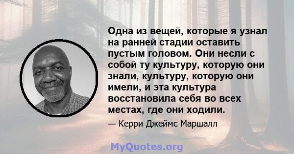 Одна из вещей, которые я узнал на ранней стадии оставить пустым головом. Они несли с собой ту культуру, которую они знали, культуру, которую они имели, и эта культура восстановила себя во всех местах, где они ходили.