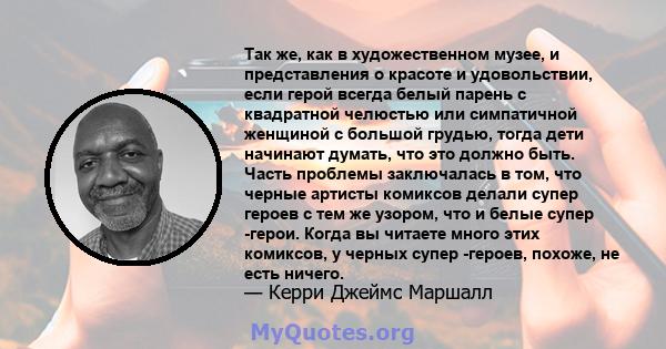 Так же, как в художественном музее, и представления о красоте и удовольствии, если герой всегда белый парень с квадратной челюстью или симпатичной женщиной с большой грудью, тогда дети начинают думать, что это должно