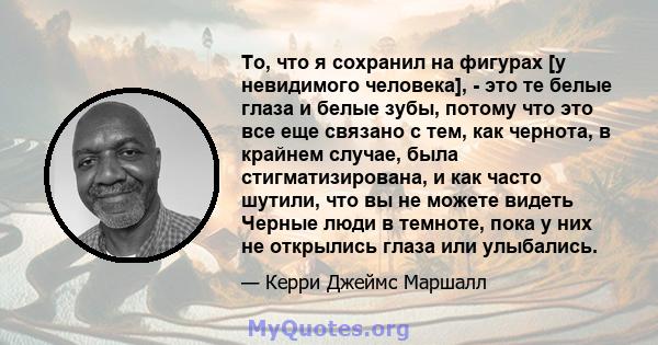 То, что я сохранил на фигурах [у невидимого человека], - это те белые глаза и белые зубы, потому что это все еще связано с тем, как чернота, в крайнем случае, была стигматизирована, и как часто шутили, что вы не можете