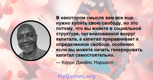 В некотором смысле вам все еще нужно купить свою свободу, но это потому, что вы живете в социальной структуре, организованной вокруг капитала, а капитал приравнивает к определенной свободе, особенно если вы можете