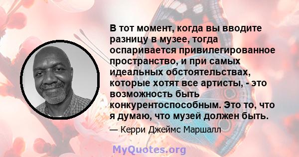 В тот момент, когда вы вводите разницу в музее, тогда оспаривается привилегированное пространство, и при самых идеальных обстоятельствах, которые хотят все артисты, - это возможность быть конкурентоспособным. Это то,