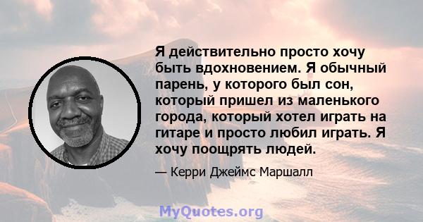 Я действительно просто хочу быть вдохновением. Я обычный парень, у которого был сон, который пришел из маленького города, который хотел играть на гитаре и просто любил играть. Я хочу поощрять людей.