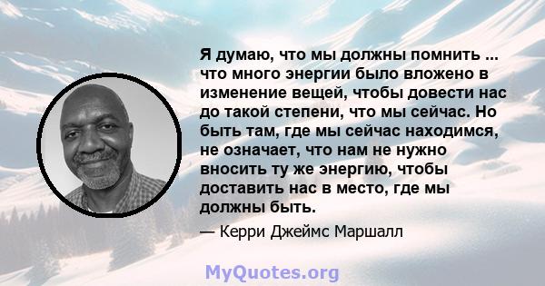 Я думаю, что мы должны помнить ... что много энергии было вложено в изменение вещей, чтобы довести нас до такой степени, что мы сейчас. Но быть там, где мы сейчас находимся, не означает, что нам не нужно вносить ту же