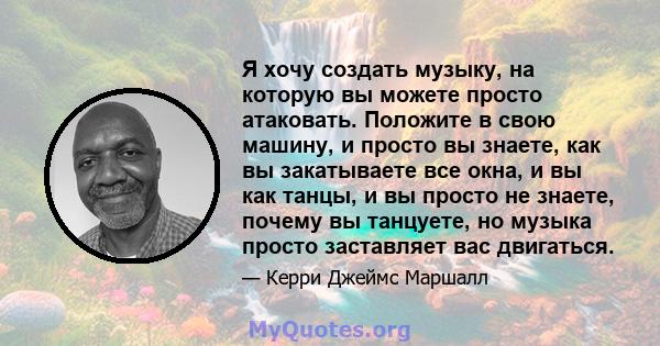 Я хочу создать музыку, на которую вы можете просто атаковать. Положите в свою машину, и просто вы знаете, как вы закатываете все окна, и вы как танцы, и вы просто не знаете, почему вы танцуете, но музыка просто