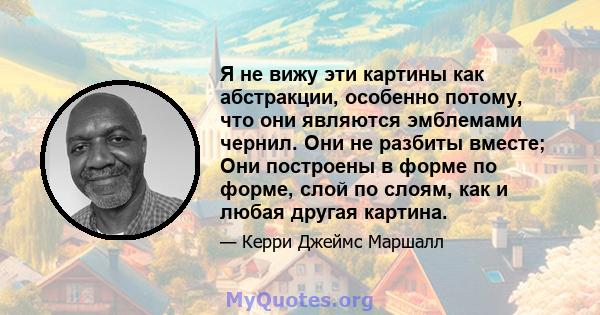 Я не вижу эти картины как абстракции, особенно потому, что они являются эмблемами чернил. Они не разбиты вместе; Они построены в форме по форме, слой по слоям, как и любая другая картина.