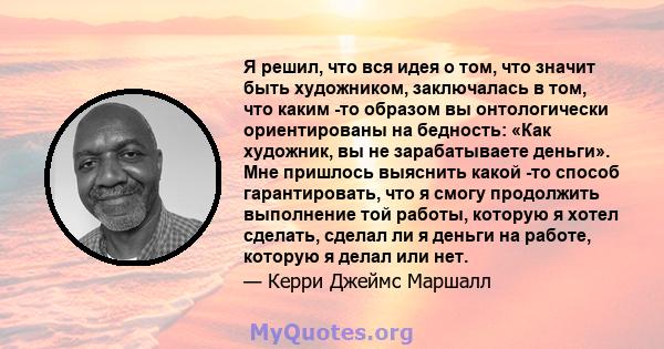 Я решил, что вся идея о том, что значит быть художником, заключалась в том, что каким -то образом вы онтологически ориентированы на бедность: «Как художник, вы не зарабатываете деньги». Мне пришлось выяснить какой -то