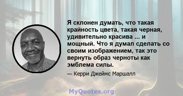 Я склонен думать, что такая крайность цвета, такая черная, удивительно красива ... и мощный. Что я думал сделать со своим изображением, так это вернуть образ черноты как эмблема силы.