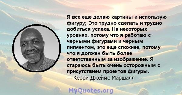 Я все еще делаю картины и использую фигуру; Это трудно сделать и трудно добиться успеха. На некоторых уровнях, потому что я работаю с черными фигурами и черным пигментом, это еще сложнее, потому что я должен быть более