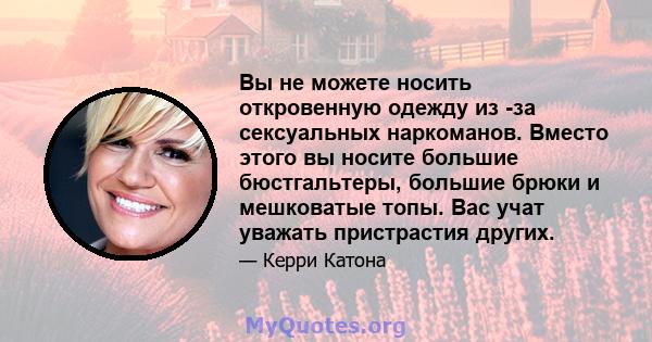 Вы не можете носить откровенную одежду из -за сексуальных наркоманов. Вместо этого вы носите большие бюстгальтеры, большие брюки и мешковатые топы. Вас учат уважать пристрастия других.