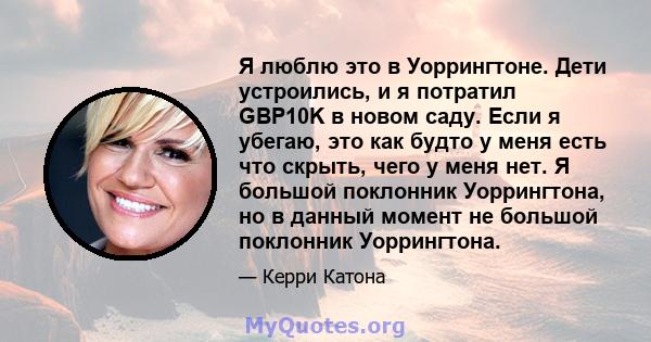 Я люблю это в Уоррингтоне. Дети устроились, и я потратил GBP10K в новом саду. Если я убегаю, это как будто у меня есть что скрыть, чего у меня нет. Я большой поклонник Уоррингтона, но в данный момент не большой